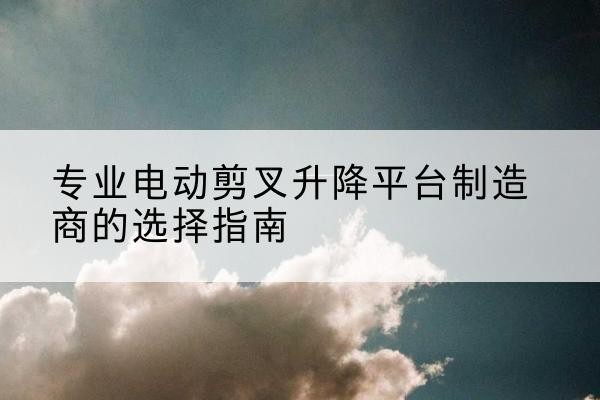 浈江电动剪叉升降平台厂家-专业电动剪叉升降平台制造商的选择指南