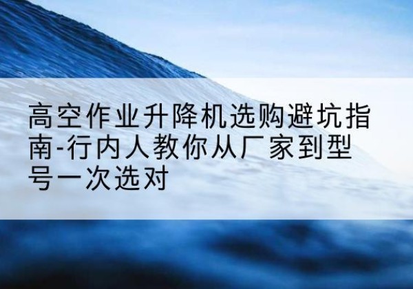 浈江升降平台厂家-高空作业升降机选购避坑指南-行内人教你从厂家到型号一次选对