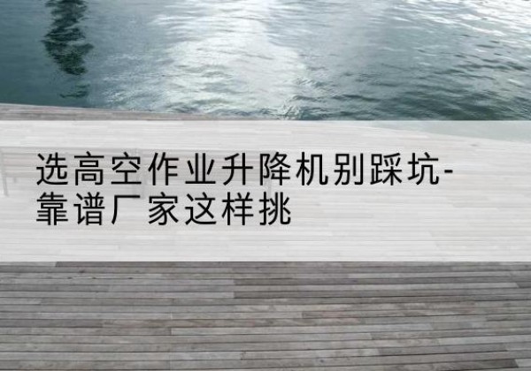 浈江剪叉式升降机厂家-选高空作业升降机别踩坑-靠谱厂家这样挑