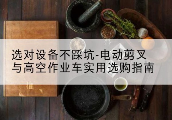 浈江电动剪叉升降平台怎么选-选对设备不踩坑-电动剪叉与高空作业车实用选购指南