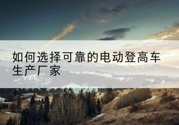 浈江电动登高车厂家-如何选择可靠的电动登高车生产厂家