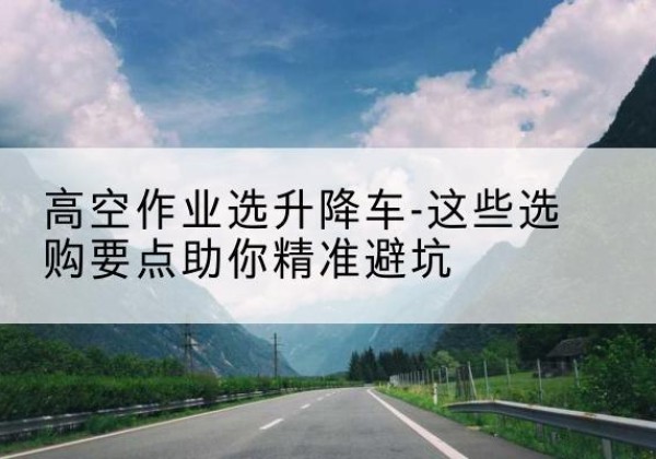 浈江升降车厂家-高空作业选升降车-这些选购要点助你*避坑