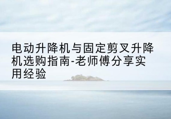 浈江电动升降机怎么选-电动升降机与固定剪叉升降机选购指南-老师傅分享实用经验