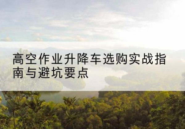 浈江升降车怎么选-高空作业升降车选购实战指南与避坑要点
