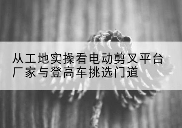 浈江电动剪叉升降平台厂家-从工地实操看电动剪叉平台厂家与登高车挑选门道