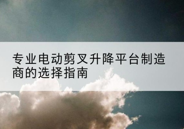浈江电动剪叉升降平台厂家-专业电动剪叉升降平台制造商的选择指南